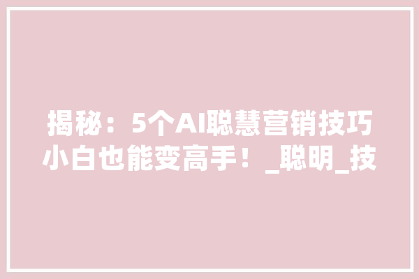 揭秘：5个AI聪慧营销技巧小白也能变高手！_聪明_技巧