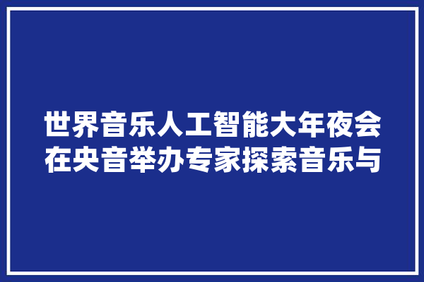 世界音乐人工智能大年夜会在央音举办专家探索音乐与AI跨界融合_人工智能_音乐 智能问答