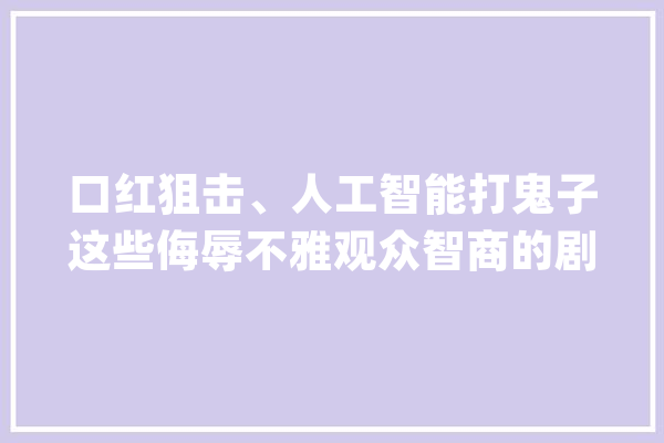 口红狙击、人工智能打鬼子这些侮辱不雅观众智商的剧情切实其实太离谱_创意_导演