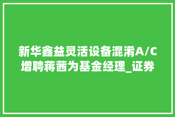新华鑫益灵活设备混淆A/C增聘蒋茜为基金经理_证券投资基金_股份有限公司 文字写作