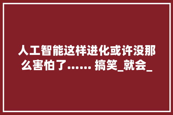 人工智能这样进化或许没那么害怕了…… 搞笑_就会_让我 AI快讯