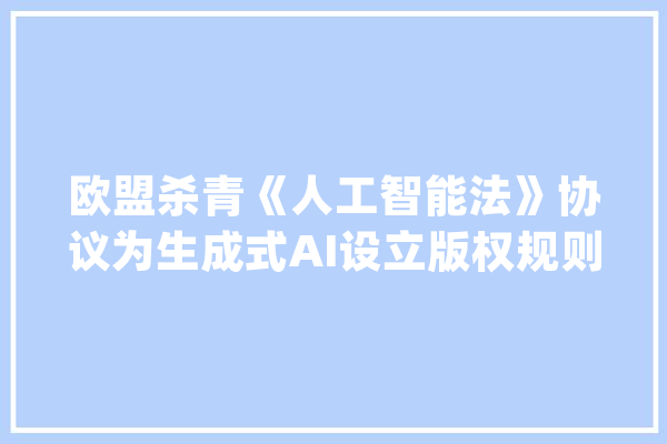 欧盟杀青《人工智能法》协议为生成式AI设立版权规则_人工智能_目标