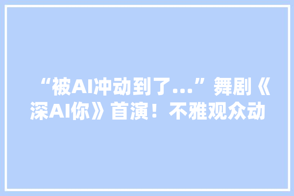 “被AI冲动到了...”舞剧《深AI你》首演！不雅观众动情落泪_舞剧_深圳 科技快讯