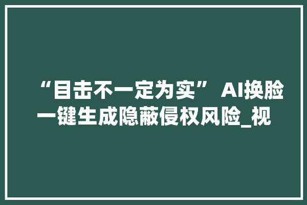“目击不一定为实” AI换脸一键生成隐蔽侵权风险_视频_换脸 智能写作