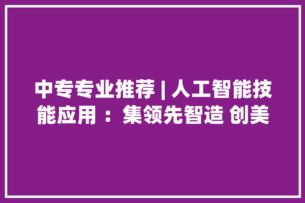 中专专业推荐 | 人工智能技能应用 ：集领先智造 创美好未来_人工智能_广东 文字写作