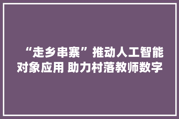 “走乡串寨”推动人工智能对象应用 助力村落教师数字素养提升_教师_技巧 智能写作