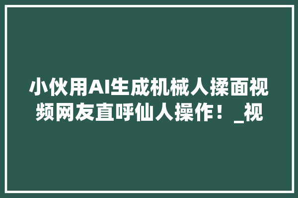 小伙用AI生成机械人揉面视频网友直呼仙人操作！_视频_技巧 云服务