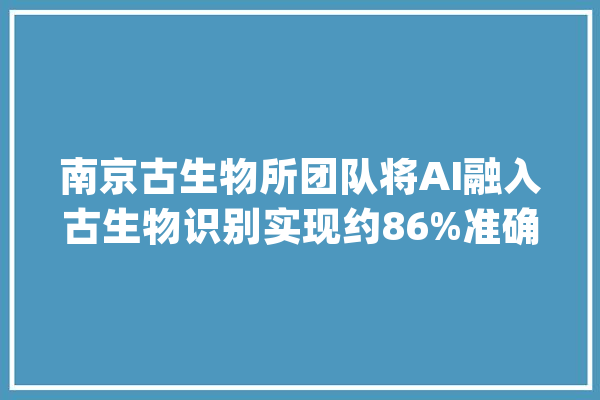 南京古生物所团队将AI融入古生物识别实现约86%准确率_古生物_化石