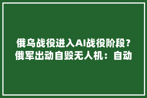 俄乌战役进入AI战役阶段？俄军出动自毁无人机：自动寻敌一击致命_无人机_俄军 智能问答