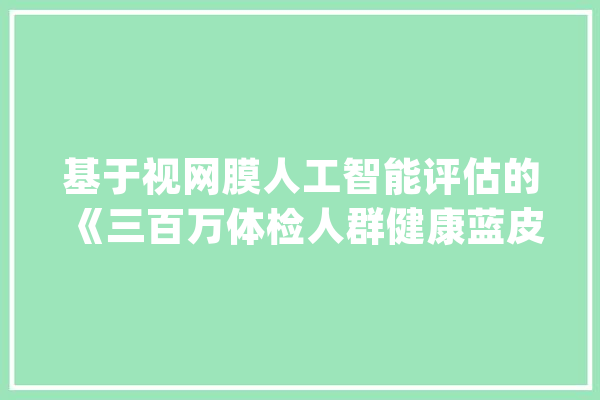 基于视网膜人工智能评估的《三百万体检人群健康蓝皮书》宣告_视网膜_人工智能