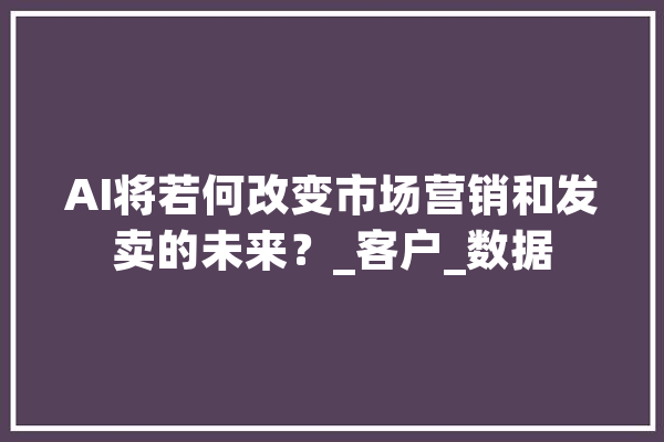 AI将若何改变市场营销和发卖的未来？_客户_数据 绘影字幕