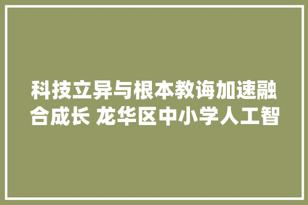科技立异与根本教诲加速融合成长 龙华区中小学人工智能教诲成果显著_人工智能_深圳市