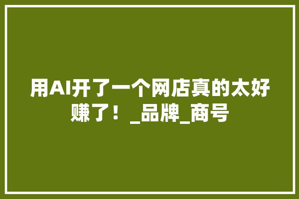 用AI开了一个网店真的太好赚了！_品牌_商号