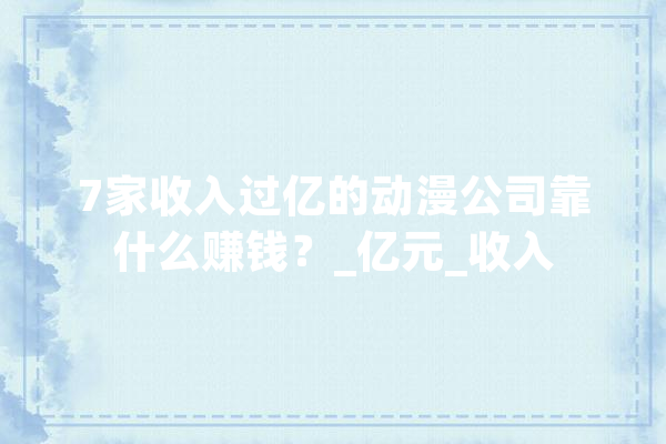7家收入过亿的动漫公司靠什么赚钱？_亿元_收入 智能助手