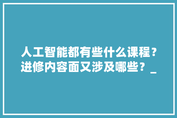 人工智能都有些什么课程？进修内容面又涉及哪些？_年夜学_人工智能
