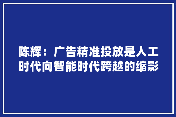 陈辉：广告精准投放是人工时代向智能时代跨越的缩影_告白_商户