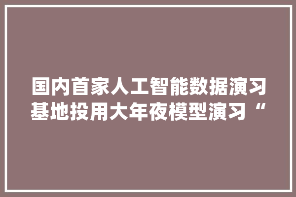 国内首家人工智能数据演习基地投用大年夜模型演习“一站式”供应_人工智能_北京 智能助手