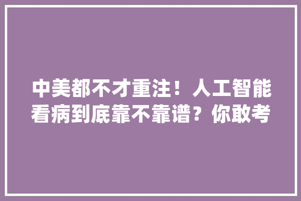 中美都不才重注！人工智能看病到底靠不靠谱？你敢考试测验吗？_医疗_药物