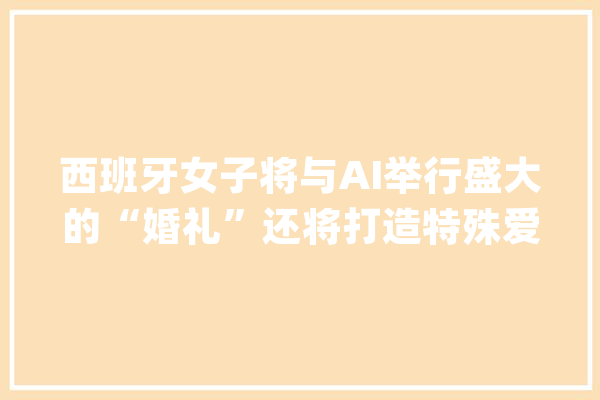 西班牙女子将与AI举行盛大的“婚礼”还将打造特殊爱巢让“丈夫”随时现身_西亚_全息 文字写作
