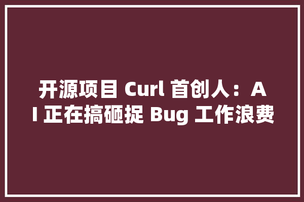 开源项目 Curl 首创人：AI 正在搞砸捉 Bug 工作浪费开拓人员的时间和精力_申报_破绽