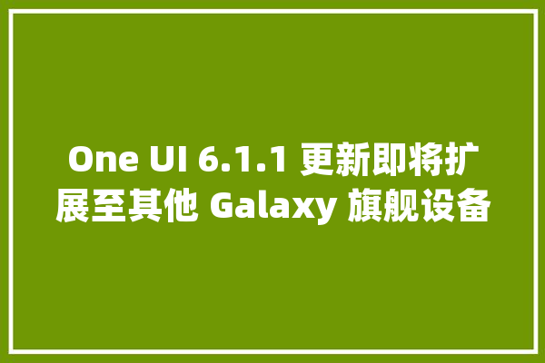 One UI 6.1.1 更新即将扩展至其他 Galaxy 旗舰设备带来高级 AI 功能_装备_功效