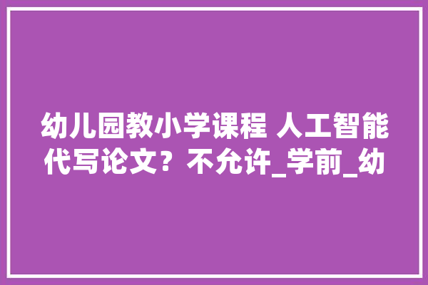幼儿园教小学课程 人工智能代写论文？不允许_学前_幼儿园 智能助手