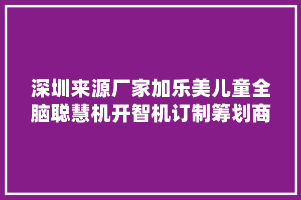 深圳来源厂家加乐美儿童全脑聪慧机开智机订制筹划商_聪明_孩子 云服务