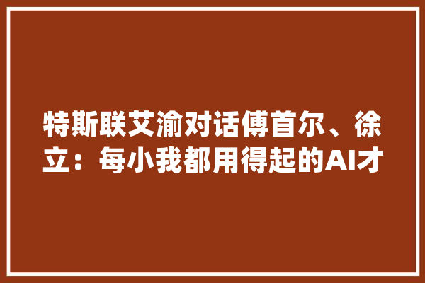 特斯联艾渝对话傅首尔、徐立：每小我都用得起的AI才是好AI_人类_人工智能 科技快讯