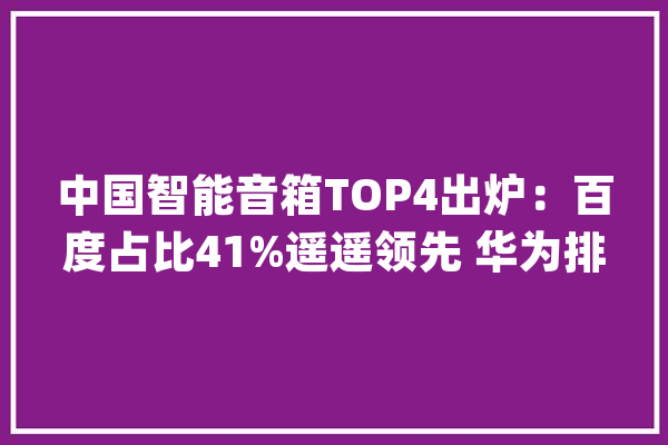 中国智能音箱TOP4出炉：百度占比41%遥遥领先 华为排第4_销量_音箱