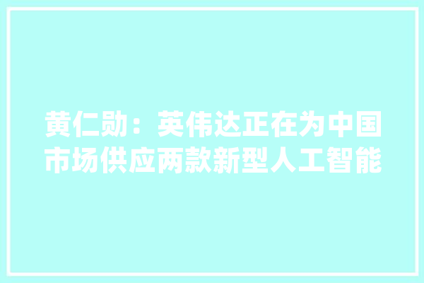 黄仁勋：英伟达正在为中国市场供应两款新型人工智能芯片样品_英伟_芯片 智能助手