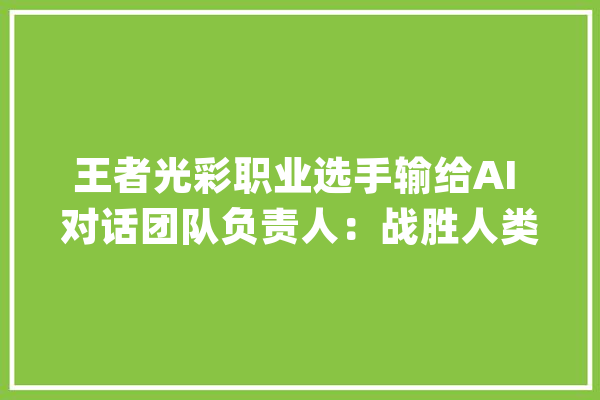 王者光彩职业选手输给AI 对话团队负责人：战胜人类意味着什么？_王者_选手 智能助手
