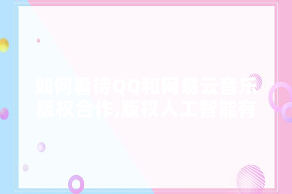 如何看待QQ和网易云音乐版权合作,版权人工智能有哪些 AI简讯