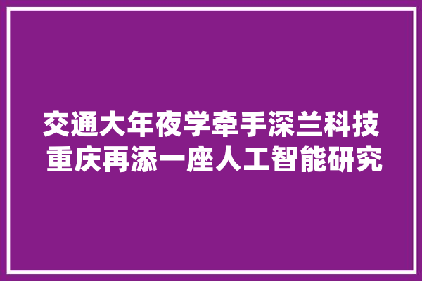 交通大年夜学牵手深兰科技 重庆再添一座人工智能研究院_重庆_人工智能 AI简讯