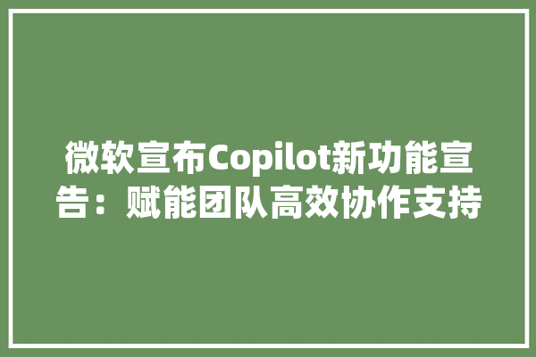 微软宣布Copilot新功能宣告：赋能团队高效协作支持AI助手定制_团队_项目治理