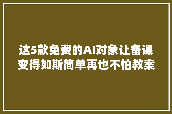这5款免费的AI对象让备课变得如斯简单再也不怕教案难题！_教师_对象 AI快讯