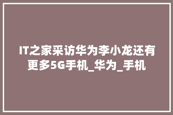 IT之家采访华为李小龙还有更多5G手机_华为_手机 绘影字幕