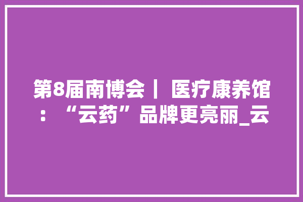 第8届南博会｜ 医疗康养馆：“云药”品牌更亮丽_云南_产物
