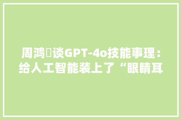 周鸿祎谈GPT-4o技能事理：给人工智能装上了“眼睛耳朵嘴巴”让人工智能更像人了_才能_语音 文字写作