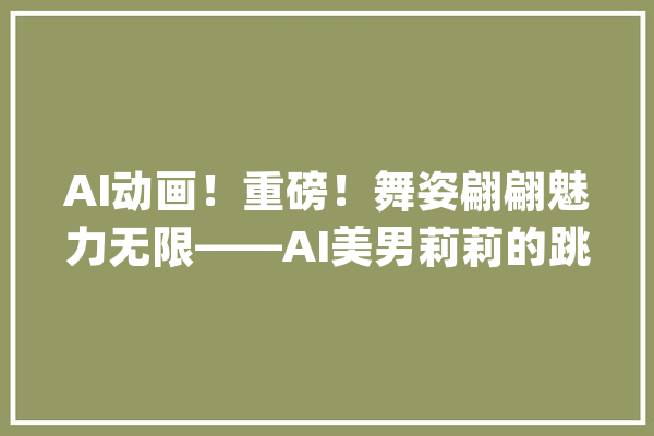 AI动画！重磅！舞姿翩翩魅力无限——AI美男莉莉的跳舞表演_跳舞_莉莉 云服务
