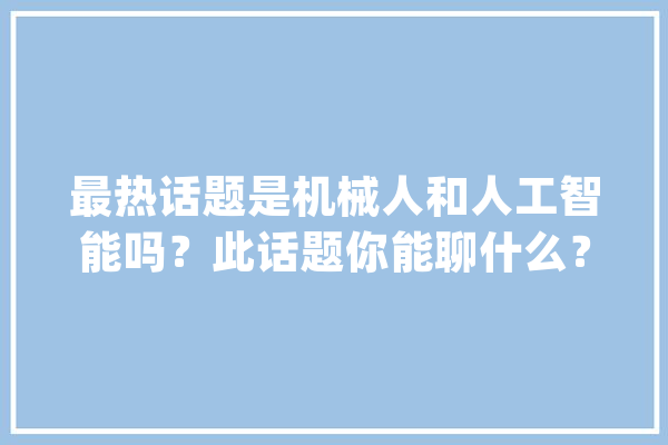 最热话题是机械人和人工智能吗？此话题你能聊什么？英语白话演习_机械人_机械 智能问答