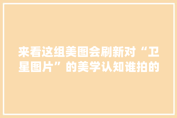 来看这组美图会刷新对“卫星图片”的美学认知谁拍的呢？_太空_全景
