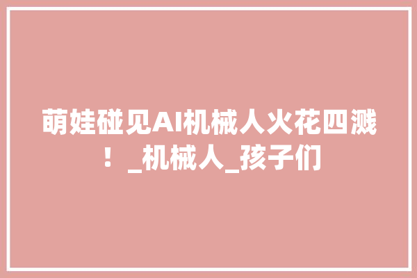 萌娃碰见AI机械人火花四溅！_机械人_孩子们 云服务