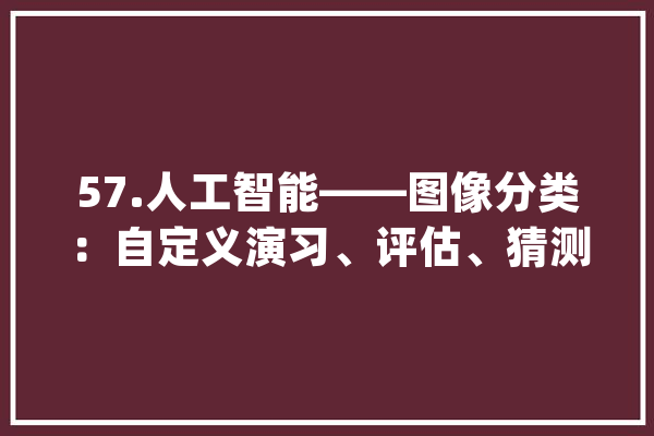 57.人工智能——图像分类：自定义演习、评估、猜测过程_类别_模子 文字写作