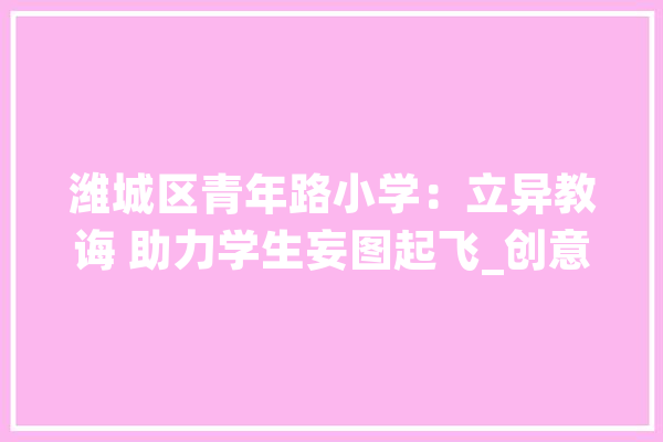 潍城区青年路小学：立异教诲 助力学生妄图起飞_创意_同窗