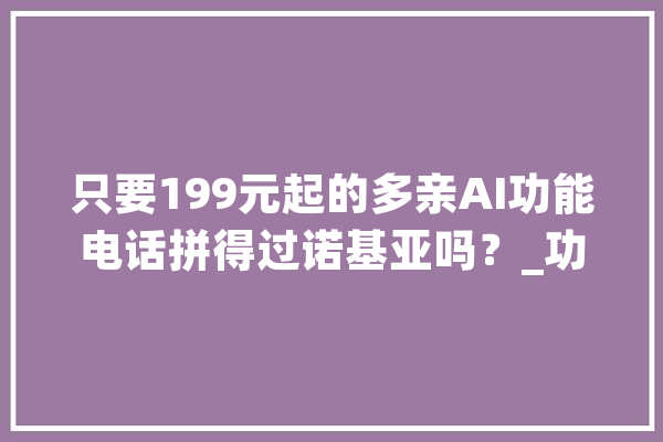 只要199元起的多亲AI功能电话拼得过诺基亚吗？_功效_年夜众 计算机
