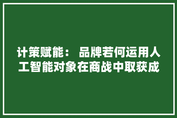 计策赋能： 品牌若何运用人工智能对象在商战中取获成功_人工智能_品牌 AI快讯