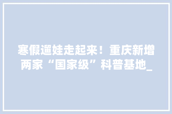 寒假遛娃走起来！重庆新增两家“国家级”科普基地_重庆_重庆市