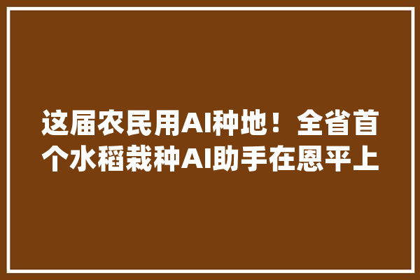 这届农民用AI种地！全省首个水稻栽种AI助手在恩平上线_恩平_恩平市