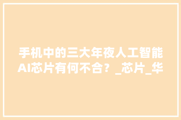 手机中的三大年夜人工智能AI芯片有何不合？_芯片_华为 AI快讯