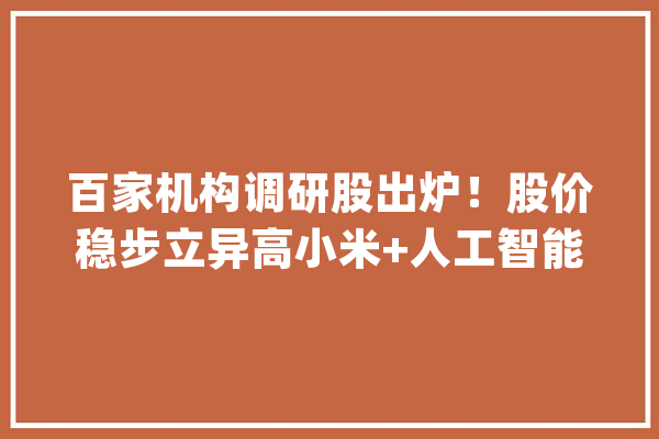 百家机构调研股出炉！股价稳步立异高小米+人工智能概念股火了！业绩翻倍增长的低估值股被盯上_公司_竹园 智能写作